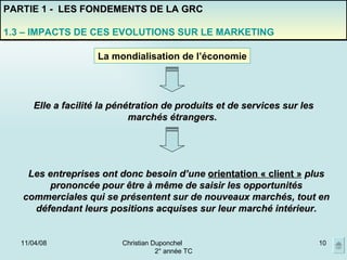 02/06/09 Christian Duponchel  2° année TC PARTIE 1 -  LES FONDEMENTS DE LA GRC 1.3 – IMPACTS DE CES EVOLUTIONS SUR LE MARKETING La mondialisation de l’économie Elle a facilité la pénétration de produits et de services sur les marchés étrangers.  Les entreprises ont donc besoin d’une  orientation « client »  plus prononcée pour être à même de saisir les opportunités commerciales qui se présentent sur de nouveaux marchés, tout en défendant leurs positions acquises sur leur marché intérieur. 