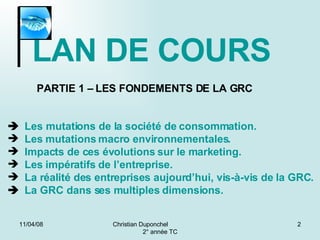 02/06/09 Christian Duponchel  2° année TC PARTIE 1 – LES FONDEMENTS DE LA GRC    Les mutations de la société de consommation. Les mutations macro environnementales. Impacts de ces évolutions sur le marketing. Les impératifs de l’entreprise. La réalité des entreprises aujourd’hui, vis-à-vis de la GRC .    La GRC dans ses multiples dimensions. LAN DE COURS 