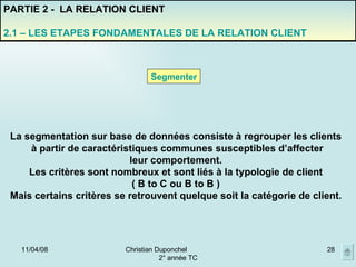 02/06/09 Christian Duponchel  2° année TC PARTIE 2 -  LA RELATION CLIENT 2.1 – LES ETAPES FONDAMENTALES DE LA RELATION CLIENT Segmenter La segmentation sur base de données consiste à regrouper les clients à partir de caractéristiques communes susceptibles d’affecter leur comportement. Les critères sont nombreux et sont liés à la typologie de client ( B to C ou B to B ) Mais certains critères se retrouvent quelque soit la catégorie de client. 