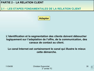 02/06/09 Christian Duponchel  2° année TC PARTIE 2 -  LA RELATION CLIENT 2.1 – LES ETAPES FONDAMENTALES DE LA RELATION CLIENT Adapter L’identification et la segmentation des clients doivent déboucher  logiquement sur l’adaptation de l’offre, de la communication, des canaux de contact au client. Le canal Internet est certainement le canal qui illustre le mieux cette démarche. 