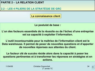 02/06/09 Christian Duponchel  2° année TC PARTIE 2 -  LA RELATION CLIENT 2.2 – LES 4 PILIERS DE LA STRATÉGIE DE GRC La connaissance client Le postulat de base : L’un des facteurs essentiels de la réussite ou de l’échec d’une entreprise est sa capacité à exploiter l’information. L’outil incontournable pour la maîtrise de l’information client est le Data warehouse. Il permet de poser de nouvelles questions et d’apporter de nouvelles réponses aux attentes du client. Le facteur clé de succès réside alors dans la capacité à poser les  questions pertinentes et à transformer les réponses en stratégies et en actions. 