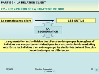 02/06/09 Christian Duponchel  2° année TC PARTIE 2 -  LA RELATION CLIENT 2.2 – LES 4 PILIERS DE LA STRATÉGIE DE GRC La connaissance client LES OUTILS LA SEGMENTATION La segmentation est la division des clients en des groupes homogènes d’ individus aux comportements identiques face aux variables du marketing mix. Entre les individus d’un même groupe les similarités doivent être plus importantes que les différences. 