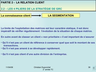 02/06/09 Christian Duponchel  2° année TC La limite de l’exploitation des matrices est leur caractère statique, il est donc impératif de vérifier régulièrement  l’évolution de la situation de chaque matrice. En outre avant de classer un client « non prioritaire » il est important de s’assurer  Qu’il n’est pas un client de référence à conserver quel que soit le montant de ses transactions. Qu’il n’est pas amené à se développer rapidement.  Qu’il n’est pas client d’une autre division de l’entreprise. La connaissance client LA SEGMENTATION PARTIE 2 -  LA RELATION CLIENT 2.2 – LES 4 PILIERS DE LA STRATÉGIE DE GRC 