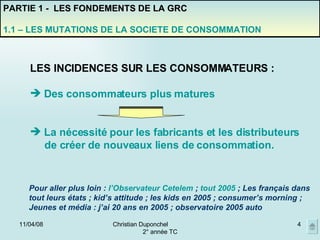 02/06/09 Christian Duponchel  2° année TC PARTIE 1 -  LES FONDEMENTS DE LA GRC 1.1 – LES MUTATIONS DE LA SOCIETE DE CONSOMMATION Pour aller plus loin :  l’Observateur Cetelem  ;  tout 2005  ; Les français dans tout leurs états ; kid’s attitude ; les kids en 2005 ; consumer’s morning ; Jeunes et média : j’ai 20 ans en 2005 ; observatoire 2005 auto LES INCIDENCES SUR LES CONSOMMATEURS : Des consommateurs plus matures La nécessité pour les fabricants et les distributeurs de créer de nouveaux liens de consommation. 