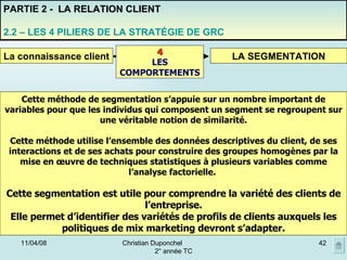 02/06/09 Christian Duponchel  2° année TC PARTIE 2 -  LA RELATION CLIENT 2.2 – LES 4 PILIERS DE LA STRATÉGIE DE GRC La connaissance client LA SEGMENTATION 4 LES COMPORTEMENTS Cette méthode de segmentation s’appuie sur un nombre important de variables pour que les individus qui composent un segment se regroupent sur une véritable notion de similarité. Cette méthode utilise l’ensemble des données descriptives du client, de ses interactions et de ses achats pour construire des groupes homogènes par la mise en œuvre de techniques statistiques à plusieurs variables comme l’analyse factorielle.  Cette segmentation est utile pour comprendre la variété des clients de l’entreprise. Elle permet d’identifier des variétés de profils de clients auxquels les politiques de mix marketing devront s’adapter. 