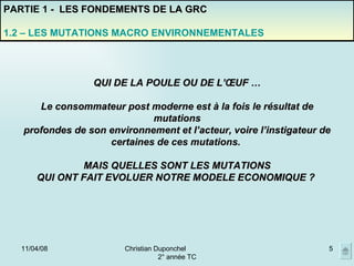 02/06/09 Christian Duponchel  2° année TC PARTIE 1 -  LES FONDEMENTS DE LA GRC 1.2 – LES MUTATIONS MACRO ENVIRONNEMENTALES QUI DE LA POULE OU DE L’ŒUF … Le consommateur post moderne est à la fois le résultat de mutations profondes de son environnement et l’acteur, voire l’instigateur de certaines de ces mutations.  MAIS QUELLES SONT LES MUTATIONS QUI ONT FAIT EVOLUER NOTRE MODELE ECONOMIQUE ?  