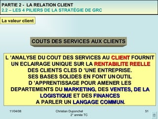 02/06/09 Christian Duponchel  2° année TC PARTIE 2 -  LA RELATION CLIENT 2.2 – LES 4 PILIERS DE LA STRATÉGIE DE GRC COUTS DES SERVICES AUX CLIENTS L ’ANALYSE DU COUT DES SERVICES AU  CLIENT  FOURNIT UN ECLAIRAGE UNIQUE SUR LA  RENTABILITE REELLE DES CLIENTS CLES D ’UNE ENTREPRISE. SES BASES SOLIDES EN FONT UN OUTIL D ’APPRENTISSAGE POUR AMENER LES DEPARTEMENTS DU   MARKETING , DES  VENTES, DE LA LOGISTIQUE  ET DES  FINANCES A PARLER UN  LANGAGE COMMUN . La valeur client 