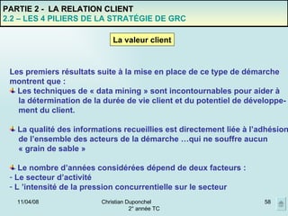 02/06/09 Christian Duponchel  2° année TC PARTIE 2 -  LA RELATION CLIENT 2.2 – LES 4 PILIERS DE LA STRATÉGIE DE GRC Les premiers résultats suite à la mise en place de ce type de démarche montrent que : Les techniques de « data mining » sont incontournables pour aider à  la détermination de la durée de vie client et du potentiel de développe- ment du client. La qualité des informations recueillies est directement liée à l’adhésion de l’ensemble des acteurs de la démarche …qui ne souffre aucun « grain de sable » Le nombre d’années considérées dépend de deux facteurs : Le secteur d’activité L ’intensité de la pression concurrentielle sur le secteur La valeur client 