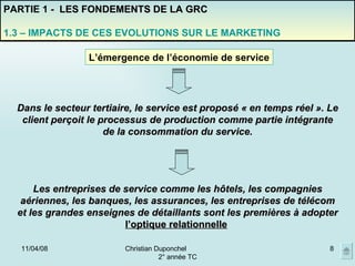 02/06/09 Christian Duponchel  2° année TC PARTIE 1 -  LES FONDEMENTS DE LA GRC 1.3 – IMPACTS DE CES EVOLUTIONS SUR LE MARKETING L’émergence de l’économie de service Dans le secteur tertiaire, le service est proposé « en temps réel ». Le client perçoit le processus de production comme partie intégrante de la consommation du service. Les entreprises de service comme les hôtels, les compagnies aériennes, les banques, les assurances, les entreprises de télécom et les grandes enseignes de détaillants sont les premières à adopter  l’optique relationnelle   