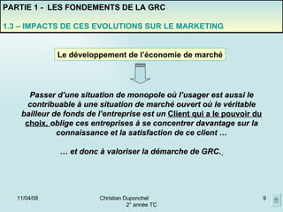 02/06/09 Christian Duponchel  2° année TC PARTIE 1 -  LES FONDEMENTS DE LA GRC 1.3 – IMPACTS DE CES EVOLUTIONS SUR LE MARKETING Le développement de l’économie de marché Passer d’une situation de monopole où l’usager est aussi le contribuable à une situation de marché ouvert où le véritable bailleur de fonds de l’entreprise est un  Client qui a le pouvoir du choix,  oblige ces entreprises à se concentrer davantage sur la connaissance et la satisfaction de ce client … …  et donc à valoriser la démarche de GRC.   