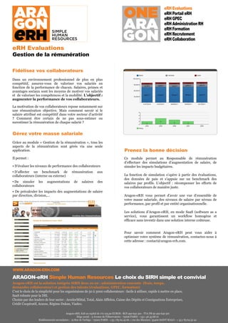 eRH Evaluations
                                                                                                                                eRH Portail eRH
                                                                                                                                eRH GPEC
                                                                                                                                eRH Administration RH
                                                                                                                                eRH Formation
                                                                                                                                eRH Recrutement
                                                                                                                                eRH Collaboration
eRH Evaluations
Gestion de la rémunération

Fidélisez vos collaborateurs
Dans un environnement professionnel de plus en plus
compétitif, assurez-vous de valoriser vos salariés en
fonction de la performance de chacun. Salaires, primes et
avantages sociaux sont les moyens de motiver vos salariés
et de valoriser les compétences et la mobilité. L’objectif :
augmenter la performance de vos collaborateurs.

La motivation de vos collaborateurs repose notamment sur
une rémunération objective. Mais comment savoir si le
salaire attribué est compétitif dans votre secteur d’activité
? Comment être certain de ne pas sous-estimer ou
surestimer la rémunération de chaque salarié ?


Gérez votre masse salariale
Grâce au module « Gestion de la rémunération », tous les
aspects de la rémunération sont gérés via une seule
application.                                                                                 Prenez la bonne décision
Il permet :                                                                                  Ce module permet au Responsable de rémunération
                                                                                             d’effectuer des simulations d’augmentation de salaire, de
• D’évaluer les niveaux de performance des collaborateurs                                    simuler les impacts budgétaires.
• D’affecter un benchmark de                   rémunération           aux
collaborateurs (interne ou externe)                                                          La fonction de simulation s’opère à partir des évaluations,
                                                                                             des données de paie et s’appuie sur un benchmark des
• De simuler       les    augmentations          de     salaires      des                    salaires par profils. L’objectif : récompenser les efforts de
collaborateurs                                                                               vos collaborateurs de manière juste.
• De précalculer les impacts des augmentations de salaire
par direction, division,…                                                                    Aragon-eRH vous permet d’avoir une vue d’ensemble de
                                                                                             votre masse salariale, des niveaux de salaire par niveau de
                                                                                             performance, par profil et par entité organisationnelle.

                                                                                             Les solutions d’Aragon-eRH, en mode SaaS (software as a
                                                                                             service), vous garantissent un workflow homogène et
                                                                                             efficace sans investir dans une solution interne coûteuse.


                                                                                             Pour savoir comment Aragon-eRH peut vous aider à
                                                                                             optimiser votre système de rémunération, contactez-nous à
                                                                                             cette adresse : contact@aragon-erh.com.




WWW.ARAGON-ERH.COM
ARAGON-eRH Simple Human Resources Le choix du SIRH simple et convivial
Aragon-eRH est la solution intégrée SIRH deux en un : administration courante (frais, temps,
demandes collaborateur) et gestion des talents (évaluations, GPEC, formation)
C’est le choix de la simplicité pour les organistaions de 50 à 3000 collaborateurs : facile à utiliser, rapide à mettre en place,
SaaS robuste pour la DSI.
Choisie par des leaders de leur secter : ArcelorMittal, Total, Alain Afflelou, Caisse des Dépôts et Consignations Entreprises,
Crédit Coopératif, Araxxe, Régime Dukan, Viadeo.

                                          Aragon-eRH, SAS au capital de 172 123,30 EUROS - RCS 492 642 301 - TVA FR 92 492 642 301
                                                    Siège social : 5 Avenue de l’Observatoire - 75006 PARIS - +33 1 46 33 68 01
                   Etablissements secondaires : 19 Rue de Turbigo - 75002 PARIS - +33 1 83 64 45 66. 1 rue des Mauriers 35400 SAINT MALO - + 33 1 83 64 52 42
 