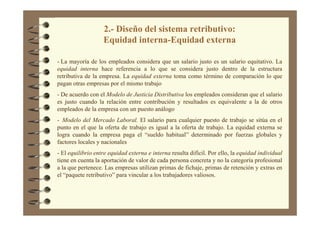 2.- Diseño del sistema retributivo:
Equidad interna-Equidad externa
- La mayoría de los empleados considera que un salario justo es un salario equitativo. La
equidad interna hace referencia a lo que se considera justo dentro de la estructura
retributiva de la empresa. La equidad externa toma como término de comparación lo que
pagan otras empresas por el mismo trabajo
- De acuerdo con el Modelo de Justicia Distributiva los empleados consideran que el salario
es justo cuando la relación entre contribución y resultados es equivalente a la de otros
empleados de la empresa con un puesto análogo
- Modelo del Mercado Laboral. El salario para cualquier puesto de trabajo se sitúa en el
punto en el que la oferta de trabajo es igual a la oferta de trabajo. La equidad externa se
logra cuando la empresa paga el “sueldo habitual” determinado por fuerzas globales y
factores locales y nacionales
- El equilibrio entre equidad externa e interna resulta difícil. Por ello, la equidad individual
tiene en cuenta la aportación de valor de cada persona concreta y no la categoría profesional
a la que pertenece. Las empresas utilizan primas de fichaje, primas de retención y extras en
el “paquete retributivo” para vincular a los trabajadores valiosos.
 