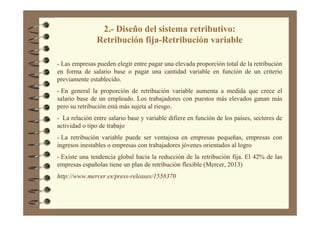 2.- Diseño del sistema retributivo:
Retribución fija-Retribución variable
- Las empresas pueden elegir entre pagar una elevada proporción total de la retribución
en forma de salario base o pagar una cantidad variable en función de un criterio
previamente establecido.
- En general la proporción de retribución variable aumenta a medida que crece el
salario base de un empleado. Los trabajadores con puestos más elevados ganan más
pero su retribución está más sujeta al riesgo.
- La relación entre salario base y variable difiere en función de los países, sectores de
actividad o tipo de trabajo
- La retribución variable puede ser ventajosa en empresas pequeñas, empresas con
ingresos inestables o empresas con trabajadores jóvenes orientados al logro
- Existe una tendencia global hacia la reducción de la retribución fija. El 42% de las
empresas españolas tiene un plan de retribución flexible (Mercer, 2013)
http://www.mercer.es/press-releases/1558370
 