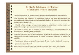 2.- Diseño del sistema retributivo:
Rendimiento frente a presencia
- Es un caso especial de retribución fija (presencia) frente a variable (rendimiento).
- Las empresas dan prioridad al rendimiento cuando una parte del salario de los
empleados está vinculado a contribuciones individuales o de grupo. Ej.: comisión por
ventas, pago a destajo, etc.
- Cuando se hace hincapié en la presencia se paga un sueldo igual o similar a todos los
empleados siempre que se alcance un rendimiento mínimo
- El sueldo se recibe por un número de horas de trabajo y va incrementándose a
medida que se progresa profesionalmente
- La elección entre salario por rendimiento o salario por presencia depende de la
cultura de la empresa. Las empresas de rápido crecimiento optan por la retribución
variable.
- Actualmente se trata de reducir la importancia de la retribución ligada a la presencia.
- ¿Contratos de cero horas?
http://cincodias.com/cincodias/2013/08/06/economia/1375811928_406153.htm
 