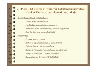 2.- Diseño del sistema retributivo: Retribución individual-
retribución basada en el puesto de trabajo
- La retribución basada en habilidades:
Motiva más a los empleados
Facilita la reasignación de trabajadores
Reduce los costes de absentismo y rotación de personal
Da a los directivos mayor flexibilidad
-Sin embargo
Provoca mayores costes
Reduce la especialización de la mano de obra
Dificulta la selección de candidatos
Riesgo de “oxidación” de habilidades ya adquiridas
Riesgo de frustración: “techos” salariales
Burocratización del control de habilidades
 