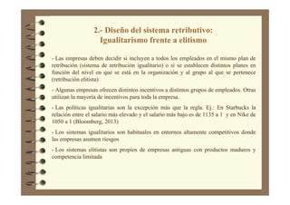 2.- Diseño del sistema retributivo:
Igualitarismo frente a elitismo
- Las empresas deben decidir si incluyen a todos los empleados en el mismo plan de
retribución (sistema de retribución igualitario) o si se establecen distintos planes en
función del nivel en que se está en la organización y al grupo al que se pertenece
(retribución elitista)
- Algunas empresas ofrecen distintos incentivos a distintos grupos de empleados. Otras
utilizan la mayoría de incentivos para toda la empresa.
- Las políticas igualitarias son la excepción más que la regla. Ej.: En Starbucks la
relación entre el salario más elevado y el salario más bajo es de 1135 a 1 y en Nike de
1050 a 1 (Bloomberg, 2013)
- Los sistemas igualitarios son habituales en entornos altamente competitivos donde
las empresas asumen riesgos
- Los sistemas elitistas son propios de empresas antiguas con productos maduros y
competencia limitada
 