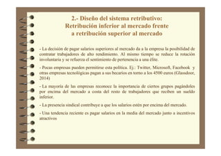 2.- Diseño del sistema retributivo:
Retribución inferior al mercado frente
a retribución superior al mercado
- La decisión de pagar salarios superiores al mercado da a la empresa la posibilidad de
contratar trabajadores de alto rendimiento. Al mismo tiempo se reduce la rotación
involuntaria y se refuerza el sentimiento de pertenencia a una élite.
- Pocas empresas pueden permitirse esta política. Ej.: Twitter, Microsoft, Facebook y
otras empresas tecnológicas pagan a sus becarios en torno a los 4500 euros (Glassdoor,
2014)
- La mayoría de las empresas reconoce la importancia de ciertos grupos pagándoles
por encima del mercado a costa del resto de trabajadores que reciben un sueldo
inferior.
- La presencia sindical contribuye a que los salarios estén por encima del mercado.
- Una tendencia reciente es pagar salarios en la media del mercado junto a incentivos
atractivos
 