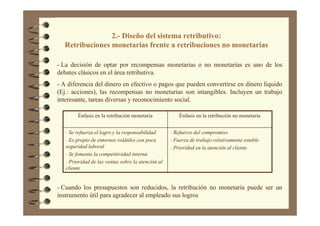 2.- Diseño del sistema retributivo:
Retribuciones monetarias frente a retribuciones no monetarias
- La decisión de optar por recompensas monetarias o no monetarias es uno de los
debates clásicos en el área retributiva.
- A diferencia del dinero en efectivo o pagos que pueden convertirse en dinero liquido
(Ej.: acciones), las recompensas no monetarias son intangibles. Incluyen un trabajo
interesante, tareas diversas y reconocimiento social.
- Refuerzo del compromiso
- Fuerza de trabajo relativamente estable
- Prioridad en la atención al cliente
- Se refuerza el logro y la responsabilidad
- Es propio de entornos volátiles con poca
seguridad laboral
- Se fomenta la competitividad interna
- Prioridad de las ventas sobre la atención al
cliente
Énfasis en la retribución no monetariaÉnfasis en la retribución monetaria
- Cuando los presupuestos son reducidos, la retribución no monetaria puede ser un
instrumento útil para agradecer al empleado sus logros
 