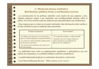 2.- Diseño del sistema retributivo:
Retribuciones públicas frente a retribuciones secretas
- La comunicación de las políticas salariales varia mucho de una empresa a otra.
Algunas empresas exigen a sus empleados una confidencialidad absoluta sobre el
salario. En el otro extremo están las empresas que dan publicidad a sus retribuciones.
- Hay empresas que se sitúan en un punto intermedio: dan información sobre sueldos y
niveles retributivos pero no publican datos personales
- No es posible satisfacer a todo el mundo
- Se puede caer en el riesgo de fijar un
salario igualitario que difumine las
diferencias de rendimiento
- Se obliga a los directivos a ser más justos y
eficaces cuando diseñan el sistema retributivo
- Los directivos deben defender públicamente
las decisiones salariales
- Se evita la sobreestimación del salario por
desconocimiento
InconvenientesVentajas transparencia
- La publicidad tiene éxito en organizaciones igualitarias y participativas con una
cultura de compromiso. La confidencialidad en entornos competitivos
- La publicidad puede propiciar un sentimiento de justicia y motivación
- Caso Harvard Business Review: “When salaries aren´t secret”
 