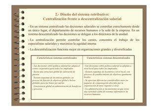 2.- Diseño del sistema retributivo:
Centralización frente a descentralización salarial
- En un sistema centralizado las decisiones salariales se controlan estrechamente desde
un único lugar, el departamento de recursos humanos o la sede de la empresa. En un
sistema descentralizado las decisiones se delegan a los directores de la unidad.
- La centralización permite controlar los costes, concentra el trabajo de los
especialistas salariales y maximiza la equidad interna
- La descentralización funciona mejor en organizaciones grandes y diversificadas
- Las decisiones sobre política salarial se adoptan a
nivel local para todos los empleados.
- Existen esquemas de incentivos a nivel local, con
procesos de establecimiento de objetivos igualmente
locales.
- Se aprecian diferencias considerables entre los
paquetes de compensación ofrecidos por la
organización de unas regiones a otras.
- La administración es inconsistente ya que existe
una variedad o falta de sistemas informáticos de
recursos humanos.
- Las decisiones sobre política salarial las adopta el
centro corporativo para todos los empleados.
- Existe una estructura global de valoración de
puestos
- Existen esquemas de incentivos globales, un
proceso de fijación de objetivos global y bolsas
globales para los bonos por mérito.
- Consistencia global en administración de beneficios
y procesos
Características sistemas descentralizadosCaracterísticas sistemas centralizados
 