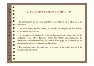 2.- DISEÑO DEL SISTEMA RETRIBUTIVO
- La retribución es un tema complejo que influye en la eficacia y la
eficiencia
- Las decisiones, muchas veces, no estarán en ninguno de los puntos
extremos de los criterios
- La estructura retributiva depende de los objetivos estratégicos de la
empresa y de otros factores como las tareas encomendadas al
trabajador, su mensurabilidad, la capacidad de pago de la empresa o la
dispersión retributiva existente en la misma.
- En muchos casos, las políticas de remuneración están sujetas a la
negociación colectiva
 