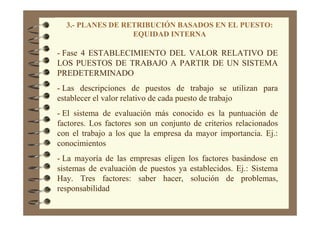 3.- PLANES DE RETRIBUCIÓN BASADOS EN EL PUESTO:
EQUIDAD INTERNA
- Fase 4 ESTABLECIMIENTO DEL VALOR RELATIVO DE
LOS PUESTOS DE TRABAJO A PARTIR DE UN SISTEMA
PREDETERMINADO
- Las descripciones de puestos de trabajo se utilizan para
establecer el valor relativo de cada puesto de trabajo
- El sistema de evaluación más conocido es la puntuación de
factores. Los factores son un conjunto de criterios relacionados
con el trabajo a los que la empresa da mayor importancia. Ej.:
conocimientos
- La mayoría de las empresas eligen los factores basándose en
sistemas de evaluación de puestos ya establecidos. Ej.: Sistema
Hay. Tres factores: saber hacer, solución de problemas,
responsabilidad
 