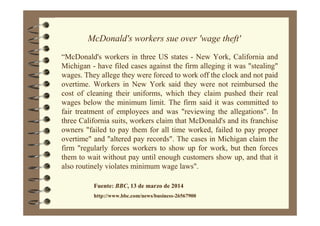 McDonald's workers sue over 'wage theft'
“McDonald's workers in three US states - New York, California and
Michigan - have filed cases against the firm alleging it was "stealing"
wages. They allege they were forced to work off the clock and not paid
overtime. Workers in New York said they were not reimbursed the
cost of cleaning their uniforms, which they claim pushed their real
wages below the minimum limit. The firm said it was committed to
fair treatment of employees and was "reviewing the allegations". In
three California suits, workers claim that McDonald's and its franchise
owners "failed to pay them for all time worked, failed to pay proper
overtime" and "altered pay records". The cases in Michigan claim the
firm "regularly forces workers to show up for work, but then forces
them to wait without pay until enough customers show up, and that it
also routinely violates minimum wage laws".
Fuente: BBC, 13 de marzo de 2014
http://www.bbc.com/news/business-26567900
 