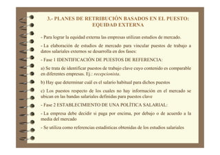 3.- PLANES DE RETRIBUCIÓN BASADOS EN EL PUESTO:
EQUIDAD EXTERNA
- Para lograr la equidad externa las empresas utilizan estudios de mercado.
- La elaboración de estudios de mercado para vincular puestos de trabajo a
datos salariales externos se desarrolla en dos fases:
- Fase 1 IDENTIFICACIÓN DE PUESTOS DE REFERENCIA:
a) Se trata de identificar puestos de trabajo clave cuyo contenido es comparable
en diferentes empresas. Ej.: recepcionista.
b) Hay que determinar cuál es el salario habitual para dichos puestos
c) Los puestos respecto de los cuales no hay información en el mercado se
ubican en las bandas salariales definidas para puestos clave
- Fase 2 ESTABLECIMIENTO DE UNA POLÍTICA SALARIAL:
- La empresa debe decidir si paga por encima, por debajo o de acuerdo a la
media del mercado
- Se utiliza como referencias estadísticas obtenidas de los estudios salariales
 