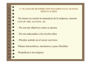 3.- PLANES DE RETRIBUCIÓN BASADOS EN EL PUESTO:
DIFICULTADES
-No tienen en cuenta la naturaleza de la empresa: tamaño,
ciclo de vida, servicios, etc.
- No son tan objetivos como se piensa
- No son adecuados a los niveles altos
- Pierden sentido en el sector servicios
-Planes burocráticos, mecánicos y poco flexibles
-Perjudican a las mujeres
 