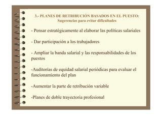 3.- PLANES DE RETRIBUCIÓN BASADOS EN EL PUESTO:
Sugerencias para evitar dificultades
- Pensar estratégicamente al elaborar las políticas salariales
- Dar participación a los trabajadores
- Ampliar la banda salarial y las responsabilidades de los
puestos
-Auditorías de equidad salarial periódicas para evaluar el
funcionamiento del plan
-Aumentar la parte de retribución variable
-Planes de doble trayectoria profesional
 