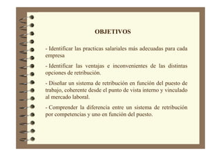 OBJETIVOS
- Identificar las practicas salariales más adecuadas para cada
empresa
- Identificar las ventajas e inconvenientes de las distintas
opciones de retribución.
- Diseñar un sistema de retribución en función del puesto de
trabajo, coherente desde el punto de vista interno y vinculado
al mercado laboral.
- Comprender la diferencia entre un sistema de retribución
por competencias y uno en función del puesto.
 