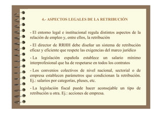 4.- ASPECTOS LEGALES DE LA RETRIBUCIÓN
- El entorno legal e institucional regula distintos aspectos de la
relación de empleo y, entre ellos, la retribución
- El director de RRHH debe diseñar un sistema de retribución
eficaz y eficiente que respete las exigencias del marco jurídico
- La legislación española establece un salario mínimo
interprofesional que ha de respetarse en todos los contratos
- Los convenios colectivos de nivel nacional, sectorial o de
empresa establecen parámetros que condicionan la retribución.
Ej.: salarios por categorías, pluses, etc.
- La legislación fiscal puede hacer aconsejable un tipo de
retribución u otra. Ej.: acciones de empresa.
 