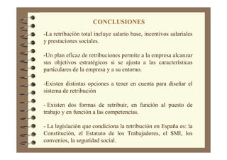 CONCLUSIONES
-La retribución total incluye salario base, incentivos salariales
y prestaciones sociales.
-Un plan eficaz de retribuciones permite a la empresa alcanzar
sus objetivos estratégicos si se ajusta a las características
particulares de la empresa y a su entorno.
-Existen distintas opciones a tener en cuenta para diseñar el
sistema de retribución
- Existen dos formas de retribuir, en función al puesto de
trabajo y en función a las competencias.
- La legislación que condiciona la retribución en España es: la
Constitución, el Estatuto de los Trabajadores, el SMI, los
convenios, la seguridad social.
 