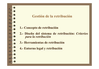 Gestión de la retribución
1.- Concepto de retribución
2.- Diseño del sistema de retribución: Criterios
para la retribución
3.- Herramientas de retribución
4.- Entorno legal y retribución
 