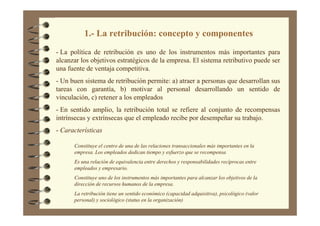 - La política de retribución es uno de los instrumentos más importantes para
alcanzar los objetivos estratégicos de la empresa. El sistema retributivo puede ser
una fuente de ventaja competitiva.
- Un buen sistema de retribución permite: a) atraer a personas que desarrollan sus
tareas con garantía, b) motivar al personal desarrollando un sentido de
vinculación, c) retener a los empleados
- En sentido amplio, la retribución total se refiere al conjunto de recompensas
intrínsecas y extrínsecas que el empleado recibe por desempeñar su trabajo.
- Características
1.- La retribución: concepto y componentes
Constituye el centro de una de las relaciones transaccionales más importantes en la
empresa. Los empleados dedican tiempo y esfuerzo que se recompensa
Es una relación de equivalencia entre derechos y responsabilidades recíprocas entre
empleados y empresario.
Constituye uno de los instrumentos más importantes para alcanzar los objetivos de la
dirección de recursos humanos de la empresa.
La retribución tiene un sentido económico (capacidad adquisitiva), psicológico (valor
personal) y sociológico (status en la organización)
 