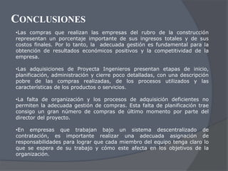 CONCLUSIONES
•Las compras que realizan las empresas del rubro de la construcción
representan un porcentaje importante de sus ingresos totales y de sus
costos finales. Por lo tanto, la adecuada gestión es fundamental para la
obtención de resultados económicos positivos y la competitividad de la
empresa.

•Las adquisiciones de Proyecta Ingenieros presentan etapas de inicio,
planificación, administración y cierre poco detalladas, con una descripción
pobre de las compras realizadas, de los procesos utilizados y las
características de los productos o servicios.

•La falta de organización y los procesos de adquisición deficientes no
permiten la adecuada gestión de compras. Esta falta de planificación trae
consigo un gran número de compras de último momento por parte del
director del proyecto.

•En empresas que trabajan bajo un sistema descentralizado de
contratación, es importante realizar una adecuada asignación de
responsabilidades para lograr que cada miembro del equipo tenga claro lo
que se espera de su trabajo y cómo este afecta en los objetivos de la
organización.
 
