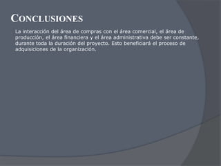 CONCLUSIONES
La interacción del área de compras con el área comercial, el área de
producción, el área financiera y el área administrativa debe ser constante,
durante toda la duración del proyecto. Esto beneficiará el proceso de
adquisiciones de la organización.
 