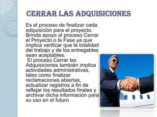 CERRAR LAS ADQUISICIONES
Es el proceso de finalizar cada
adquisición para el proyecto.
Brinda apoyo al proceso Cerrar
el Proyecto o la Fase ya que
implica verificar que la totalidad
del trabajo y de los entregables
sean aceptables.
 El proceso Cerrar las
Adquisiciones también implica
actividades administrativas,
tales como finalizar
reclamaciones abiertas,
actualizar registros a fin de
reflejar los resultados finales y
archivar dicha información para
su uso en el futuro
 
