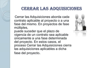 CERRAR LAS ADQUISICIONES
 Cerrar las Adquisiciones aborda cada
contrato aplicable al proyecto o a una
fase del mismo. En proyectos de fases
múltiples,
puede suceder que el plazo de
vigencia de un contrato sea aplicable
únicamente a una fase determinada
del proyecto. En estos casos, el
proceso Cerrar las Adquisiciones cierra
las adquisiciones aplicables a dicha
fase del proyecto.
 