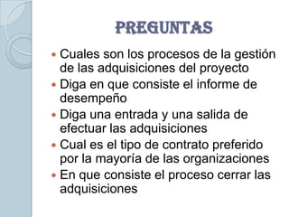 PREGUNTAS
 Cuales son los procesos de la gestión
  de las adquisiciones del proyecto
 Diga en que consiste el informe de
  desempeño
 Diga una entrada y una salida de
  efectuar las adquisiciones
 Cual es el tipo de contrato preferido
  por la mayoría de las organizaciones
 En que consiste el proceso cerrar las
  adquisiciones
 