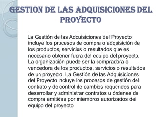 GESTION DE LAS ADQUISICIONES DEL
            PROYECTO
    La Gestión de las Adquisiciones del Proyecto
    incluye los procesos de compra o adquisición de
    los productos, servicios o resultados que es
    necesario obtener fuera del equipo del proyecto.
    La organización puede ser la compradora o
    vendedora de los productos, servicios o resultados
    de un proyecto. La Gestión de las Adquisiciones
    del Proyecto incluye los procesos de gestión del
    contrato y de control de cambios requeridos para
    desarrollar y administrar contratos u órdenes de
    compra emitidas por miembros autorizados del
    equipo del proyecto
 