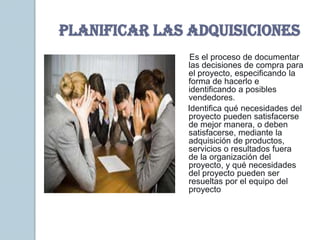 PLANIFICAR LAS ADQUISICIONES
               Es el proceso de documentar
              las decisiones de compra para
              el proyecto, especificando la
              forma de hacerlo e
              identificando a posibles
              vendedores.
              Identifica qué necesidades del
              proyecto pueden satisfacerse
              de mejor manera, o deben
              satisfacerse, mediante la
              adquisición de productos,
              servicios o resultados fuera
              de la organización del
              proyecto, y qué necesidades
              del proyecto pueden ser
              resueltas por el equipo del
              proyecto
 