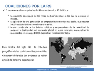 GESTIÓN DE LAS ALIANZAS
COALICIONES POR LA RS
 El número de alianzas privadas de RS aumenta en los 90 debido a:
 La creciente conciencia de los retos medioambientales a los que se enfrenta el
mundo.
 La aparición de una generación de empresarios con conciencia social. Business for
Social Responsibility BSR o el Instituto Ethos.
 Mayor conciencia de los lideres políticos y empresariales de la necesidad de
sostener la legitimidad del comercio global en unos principios universalmente
reconocidos en áreas de DDHH, laborales y medioambientales.
Para finales del siglo XX la cobertura
geográfica de las coaliciones Responsabilidad
Corporativa lideradas por empresas se habían
extendido de forma espectacular
Ilustración 1: Fuente Corporate Responsability Coalitions
(David Grayson y Jane Nelson)
 