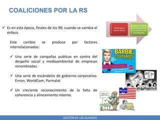 GESTIÓN DE LAS ALIANZAS
COALICIONES POR LA RS
 Es en esta época, finales de los 90, cuando se cambia el
énfasis
Este cambio se produce por factores
interrelacionados:
 Una serie de campañas publicas en contra del
despeño social y medioambiental de empresas
renombradas.
 Una serie de escándalos de gobierno corporativo.
Enron, WorldCom, Parmalat
 Un creciente reconocimiento de la falta de
coherencia y alineamiento interno.
 
