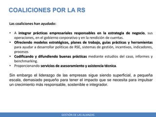 GESTIÓN DE LAS ALIANZAS
COALICIONES POR LA RS
Las coaliciones han ayudado:
• A integrar prácticas empresariales responsables en la estrategia de negocio, sus
operaciones, en el gobierno corporativo y en la rendición de cuentas.
• Ofreciendo modelos estratégicos, planes de trabajo, guías prácticas y herramientas
para ayudar a desarrollar políticas de RSE, sistemas de gestión, incentivos, indicadores,
procesos
• Codificando y difundiendo buenas prácticas mediante estudios del caso, informes y
benchmarking.
• Proporcionando servicios de asesoramiento y asistencia técnica.
Sin embargo el liderazgo de las empresas sigue siendo superficial, a pequeña
escala, demasiado pequeño para tener el impacto que se necesita para impulsar
un crecimiento más responsable, sostenible e integrador.
 