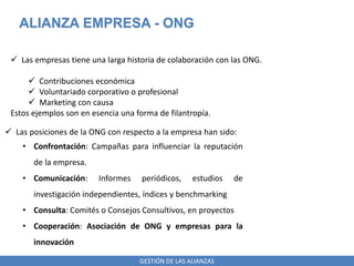 GESTIÓN DE LAS ALIANZAS
ALIANZA EMPRESA - ONG
 Las empresas tiene una larga historia de colaboración con las ONG.
 Contribuciones económica
 Voluntariado corporativo o profesional
 Marketing con causa
Estos ejemplos son en esencia una forma de filantropía.
 Las posiciones de la ONG con respecto a la empresa han sido:
• Confrontación: Campañas para influenciar la reputación
de la empresa.
• Comunicación: Informes periódicos, estudios de
investigación independientes, índices y benchmarking
• Consulta: Comités o Consejos Consultivos, en proyectos
• Cooperación: Asociación de ONG y empresas para la
innovación
 
