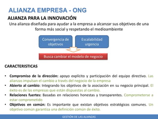 GESTIÓN DE LAS ALIANZAS
ALIANZA EMPRESA - ONG
ALIANZA PARA LA INNOVACIÓN
Una alianza diseñada para ayudar a la empresa a alcanzar sus objetivos de una
forma más social y respetando el medioambiente
CARACTERISTICAS
• Compromiso de la dirección: apoyo explícito y participación del equipo directivo. Las
alianzas impulsan el cambio a través del negocio de la empresa
• Abierto al cambio: Integrando los objetivos de la asociación en su negocio principal. El
éxito es de las empresas que están dispuestas al cambio.
• Relaciones fuertes: Basadas en relaciones honestas y transparentes. Comprometerse a
estar comprometido
• Objetivos en común: Es importante que existan objetivos estratégicos comunes. Un
objetivo común garantiza una definición común de éxito.
 