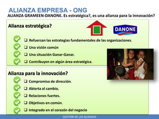 GESTIÓN DE LAS ALIANZAS
ALIANZA EMPRESA - ONG
ALIANZA GRAMEEN-DANONE. Es estratégica?, es una alianza para la innovación?
Alianza estratégica?
 Refuerzan las estrategias fundamentales de las organizaciones.
 Una visión común
 Una situación Ganar-Ganar.
 Contribuyen en algún área estratégica.
Alianza para la innovación?
 Compromiso de dirección.
 Abierta al cambio.
 Relaciones fuertes.
 Objetivos en común.
 Integrado en el corazón del negocio
 