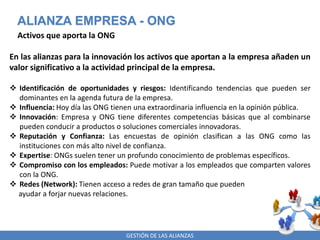 GESTIÓN DE LAS ALIANZAS
ALIANZA EMPRESA - ONG
Activos que aporta la ONG
En las alianzas para la innovación los activos que aportan a la empresa añaden un
valor significativo a la actividad principal de la empresa.
 Identificación de oportunidades y riesgos: Identificando tendencias que pueden ser
dominantes en la agenda futura de la empresa.
 Influencia: Hoy día las ONG tienen una extraordinaria influencia en la opinión pública.
 Innovación: Empresa y ONG tiene diferentes competencias básicas que al combinarse
pueden conducir a productos o soluciones comerciales innovadoras.
 Reputación y Confianza: Las encuestas de opinión clasifican a las ONG como las
instituciones con más alto nivel de confianza.
 Expertise: ONGs suelen tener un profundo conocimiento de problemas específicos.
 Compromiso con los empleados: Puede motivar a los empleados que comparten valores
con la ONG.
 Redes (Network): Tienen acceso a redes de gran tamaño que pueden
ayudar a forjar nuevas relaciones.
 