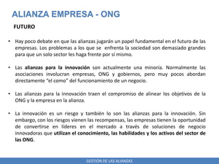 GESTIÓN DE LAS ALIANZAS
ALIANZA EMPRESA - ONG
FUTURO
• Hay poco debate en que las alianzas jugarán un papel fundamental en el futuro de las
empresas. Los problemas a los que se enfrenta la sociedad son demasiado grandes
para que un solo sector les haga frente por sí mismo.
• Las alianzas para la innovación son actualmente una minoría. Normalmente las
asociaciones involucran empresas, ONG y gobiernos, pero muy pocos abordan
directamente “el como” del funcionamiento de un negocio.
• Las alianzas para la innovación traen el compromiso de alinear los objetivos de la
ONG y la empresa en la alianza.
• La innovación es un riesgo y también lo son las alianzas para la innovación. Sin
embargo, con los riesgos vienen las recompensas, las empresas tienen la oportunidad
de convertirse en líderes en el mercado a través de soluciones de negocio
innovadoras que utilizan el conocimiento, las habilidades y los activos del sector de
las ONG.
 